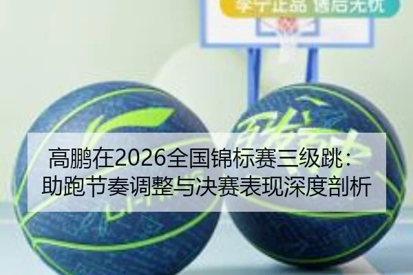 高鹏在2026全国锦标赛三级跳：助跑节奏调整与决赛表现深度剖析