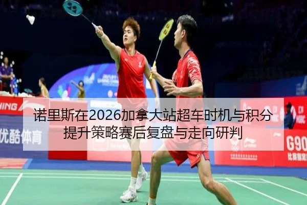 诺里斯在2026加拿大站超车时机与积分提升策略赛后复盘与走向研判